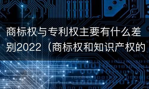 商标权与专利权主要有什么差别2022（商标权和知识产权的区别）