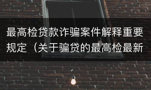 最高检贷款诈骗案件解释重要规定（关于骗贷的最高检最新司法解释）