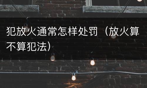 犯放火通常怎样处罚(放火算不算犯法)