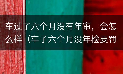 车过了六个月没有年审，会怎么样（车子六个月没年检要罚款吗）