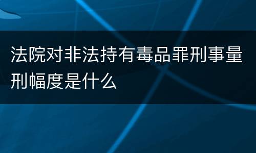 法院对非法持有毒品罪刑事量刑幅度是什么