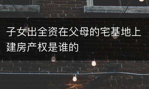 子女出全资在父母的宅基地上建房产权是谁的