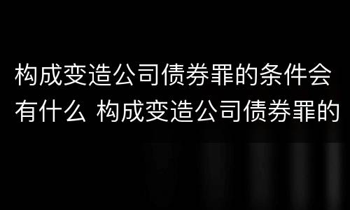 构成变造公司债券罪的条件会有什么 构成变造公司债券罪的条件会有什么变化