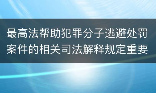 最高法帮助犯罪分子逃避处罚案件的相关司法解释规定重要内容包括什么