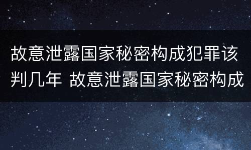 故意泄露国家秘密构成犯罪该判几年 故意泄露国家秘密构成犯罪该判几年以上