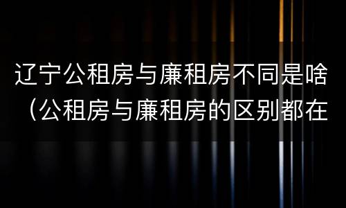 辽宁公租房与廉租房不同是啥（公租房与廉租房的区别都在此,别再搞错了!）