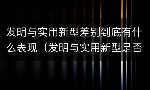 发明与实用新型差别到底有什么表现（发明与实用新型是否具有实用性）