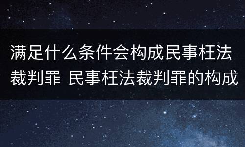满足什么条件会构成民事枉法裁判罪 民事枉法裁判罪的构成要件