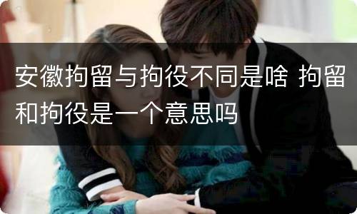 安徽拘留与拘役不同是啥 拘留和拘役是一个意思吗