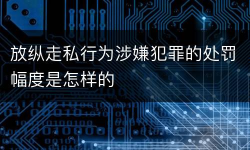 放纵走私行为涉嫌犯罪的处罚幅度是怎样的