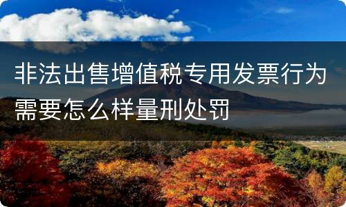 非法出售增值税专用发票行为需要怎么样量刑处罚
