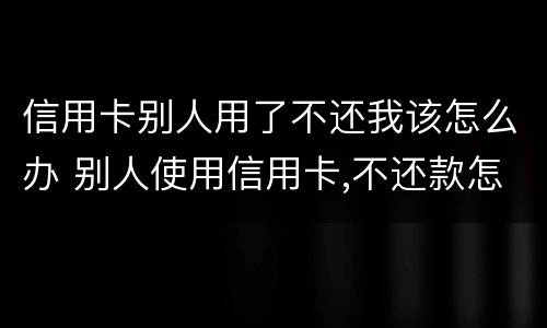 信用卡别人用了不还我该怎么办 别人使用信用卡,不还款怎么办