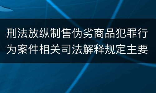 刑法放纵制售伪劣商品犯罪行为案件相关司法解释规定主要内容有哪些