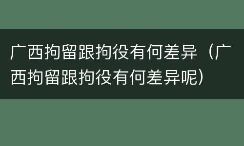 广西拘留跟拘役有何差异（广西拘留跟拘役有何差异呢）