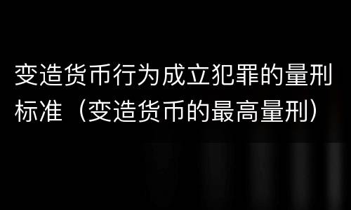 变造货币行为成立犯罪的量刑标准（变造货币的最高量刑）