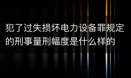 犯了过失损坏电力设备罪规定的刑事量刑幅度是什么样的