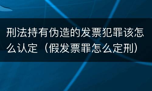 刑法持有伪造的发票犯罪该怎么认定（假发票罪怎么定刑）