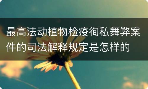 最高法动植物检疫徇私舞弊案件的司法解释规定是怎样的