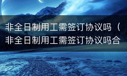 非全日制用工需签订协议吗（非全日制用工需签订协议吗合法吗）
