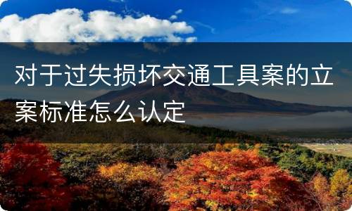 对于过失损坏交通工具案的立案标准怎么认定