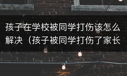 孩子在学校被同学打伤该怎么解决（孩子被同学打伤了家长该怎么办）
