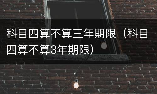 科目四算不算三年期限（科目四算不算3年期限）
