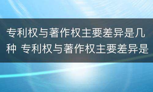 专利权与著作权主要差异是几种 专利权与著作权主要差异是几种情况