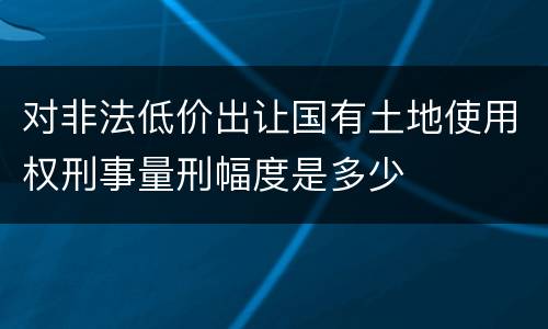 对非法低价出让国有土地使用权刑事量刑幅度是多少