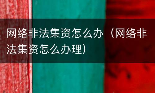网络非法集资怎么办（网络非法集资怎么办理）