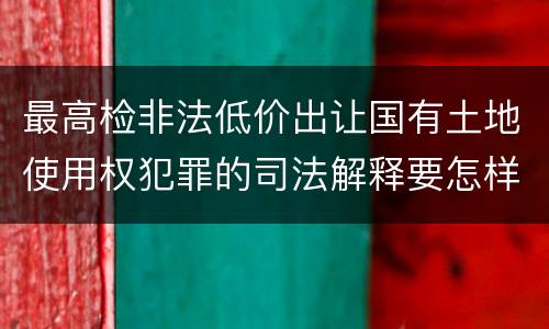 最高检非法低价出让国有土地使用权犯罪的司法解释要怎样规定