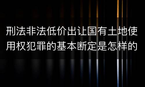 刑法非法低价出让国有土地使用权犯罪的基本断定是怎样的