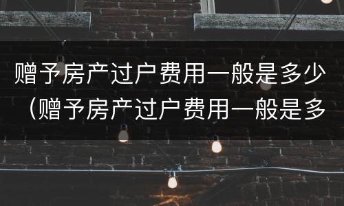 赠予房产过户费用一般是多少（赠予房产过户费用一般是多少啊）