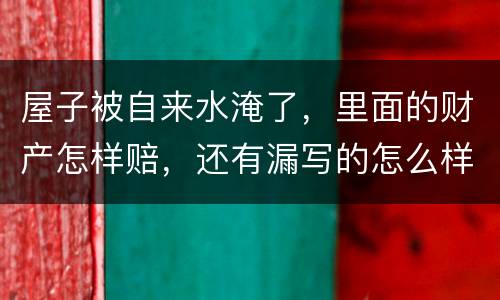 屋子被自来水淹了，里面的财产怎样赔，还有漏写的怎么样处理