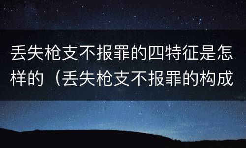 丢失枪支不报罪的四特征是怎样的（丢失枪支不报罪的构成要件）