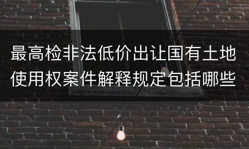 最高检非法低价出让国有土地使用权案件解释规定包括哪些内容