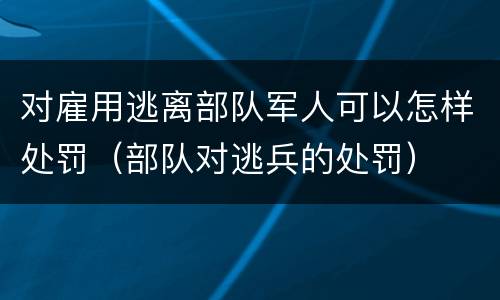 对雇用逃离部队军人可以怎样处罚（部队对逃兵的处罚）