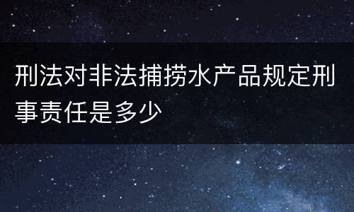 刑法对非法捕捞水产品规定刑事责任是多少