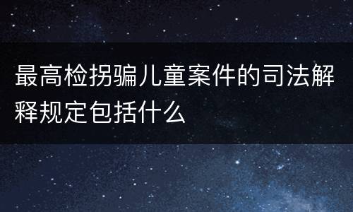 最高检拐骗儿童案件的司法解释规定包括什么