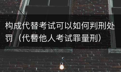 构成代替考试可以如何判刑处罚（代替他人考试罪量刑）
