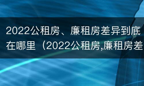 2022公租房、廉租房差异到底在哪里（2022公租房,廉租房差异到底在哪里查询）
