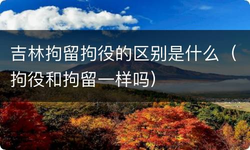 吉林拘留拘役的区别是什么（拘役和拘留一样吗）