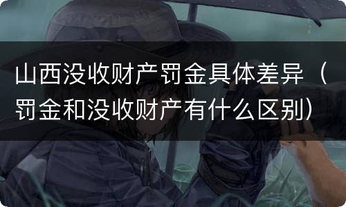 山西没收财产罚金具体差异（罚金和没收财产有什么区别）
