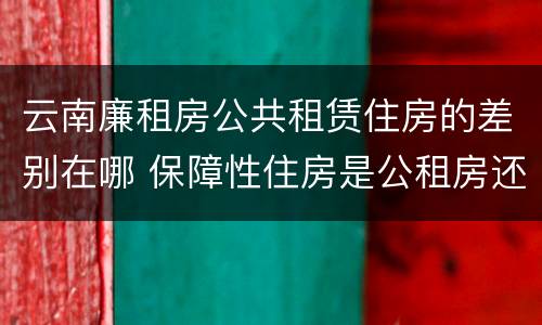 云南廉租房公共租赁住房的差别在哪 保障性住房是公租房还是廉租房?
