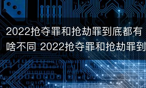 2022抢夺罪和抢劫罪到底都有啥不同 2022抢夺罪和抢劫罪到底都有啥不同呢