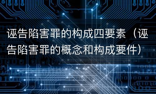 诬告陷害罪的构成四要素（诬告陷害罪的概念和构成要件）