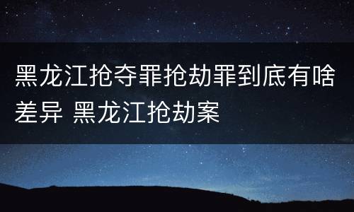 黑龙江抢夺罪抢劫罪到底有啥差异 黑龙江抢劫案