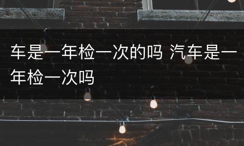 车是一年检一次的吗 汽车是一年检一次吗