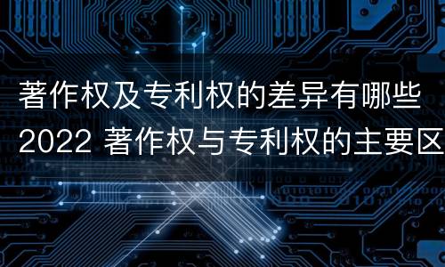 著作权及专利权的差异有哪些2022 著作权与专利权的主要区别是什么?