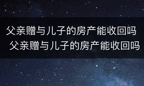 父亲赠与儿子的房产能收回吗 父亲赠与儿子的房产能收回吗知乎