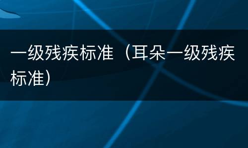 一级残疾标准（耳朵一级残疾标准）